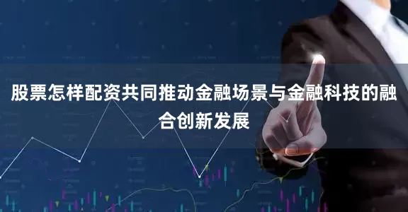股票怎样配资共同推动金融场景与金融科技的融合创新发展