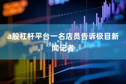 a股杠杆平台一名店员告诉极目新闻记者