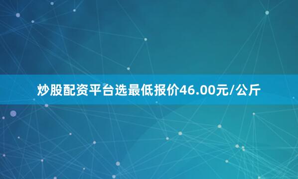 炒股配资平台选最低报价46.00元/公斤