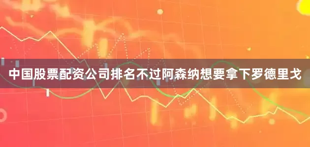 中国股票配资公司排名不过阿森纳想要拿下罗德里戈