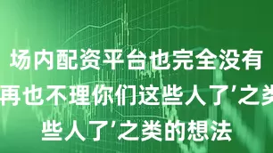 场内配资平台也完全没有诸如‘我再也不理你们这些人了’之类的想法