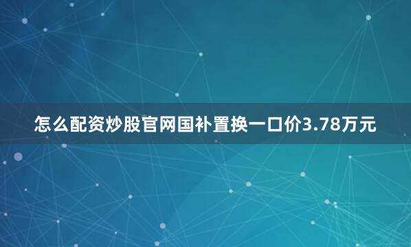 怎么配资炒股官网国补置换一口价3.78万元
