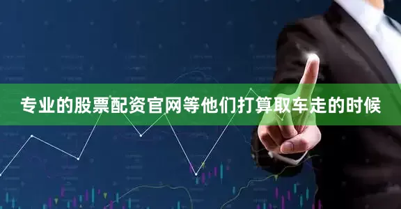 专业的股票配资官网等他们打算取车走的时候