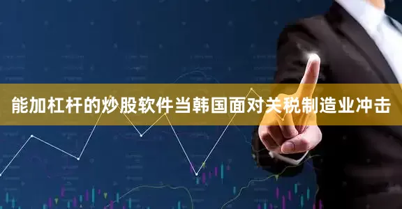 能加杠杆的炒股软件当韩国面对关税制造业冲击