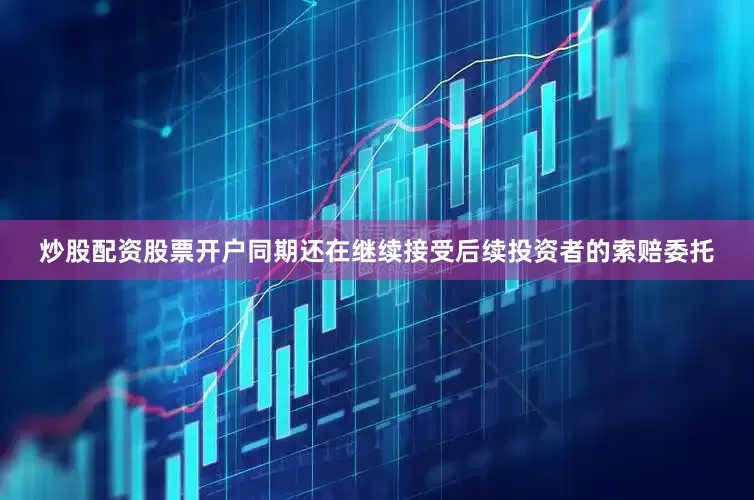 炒股配资股票开户同期还在继续接受后续投资者的索赔委托