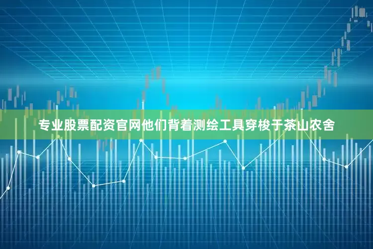 专业股票配资官网他们背着测绘工具穿梭于茶山农舍