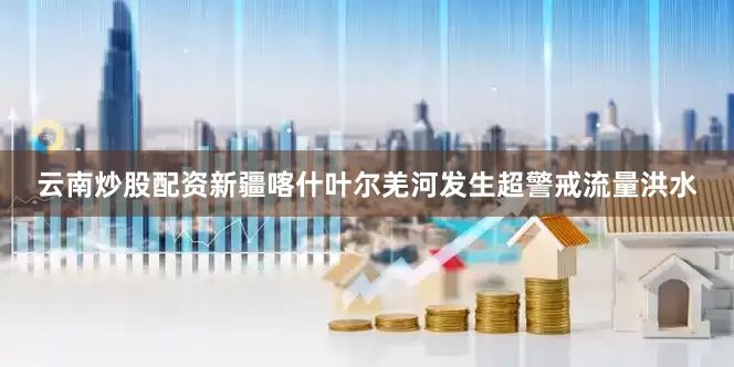 云南炒股配资新疆喀什叶尔羌河发生超警戒流量洪水